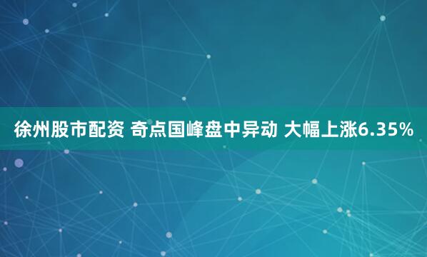 徐州股市配资 奇点国峰盘中异动 大幅上涨6.35%