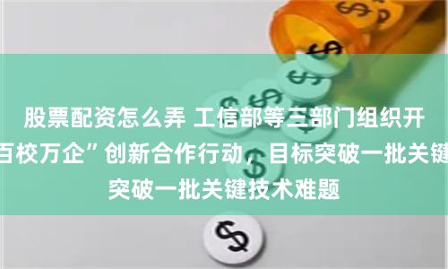 股票配资怎么弄 工信部等三部门组织开展“百园百校万企”创新合作行动，目标突破一批关键技术难题